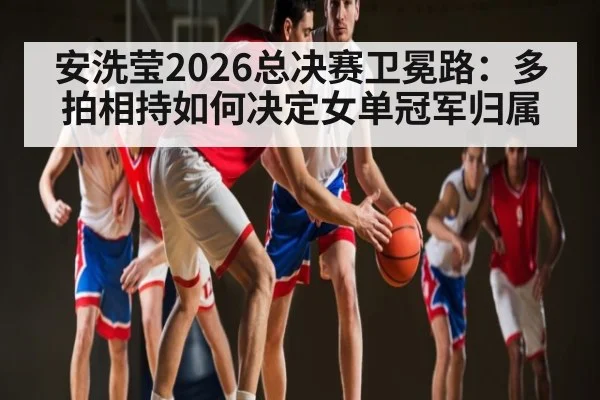 安洗莹2026总决赛卫冕路：多拍相持如何决定女单冠军归属